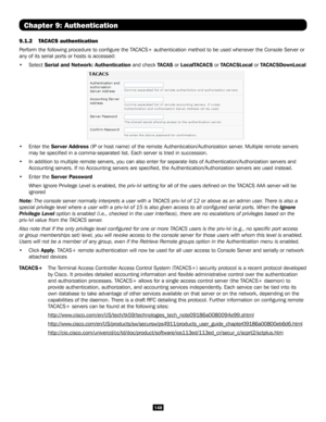 Page 148148
Chapter 9: Authentication
9.1.2 TACACS authentication 
Perform the following procedure to configure the TACACS+ authentication method to be used whenever the Console Server or 
any of its serial ports or hosts is accessed:
• Select Serial and Network: Authentication and check TACAS or LocalTACACS or TACACSLocal or TACACSDownLocal  
• Enter the Server Address (IP or host name) of the remote Authentication/Authorization server. Multiple remote servers 
may be specified in a comma-separated list. Each...