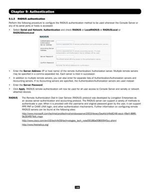 Page 149149
Chapter 9: Authentication
9.1.3 RADIUS authentication 
Perform the following procedure to configure the RADIUS authentication \
method to be used whenever the Console Server or 
any of its serial ports or hosts is accessed:
• Select Serial and Network: Authentication and check RADIUS or LocalRADIUS or RADIUSLocal or 
RADIUSDownLocal  
• Enter the Server Address (IP or host name) of the remote Authentication/ Authorization server. Multiple remote servers 
may be specified in a comma-separated list....