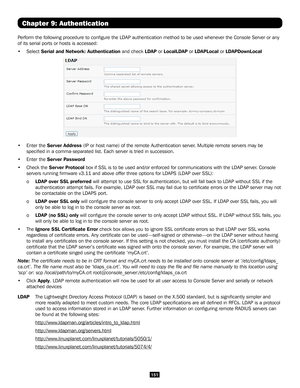 Page 151151
Chapter 9: Authentication
Perform the following procedure to configure the LDAP authentication me\
thod to be used whenever the Console Server or any 
of its serial ports or hosts is accessed:
• Select Serial and Network: Authentication and check LDAP or LocalLDAP or LDAPLocal or LDAPDownLocal  
• Enter the Server Address (IP or host name) of the remote Authentication server. Multiple remote servers may be 
specified in a comma-separated list. Each server is tried in successio\
n. 
• Enter the Server...