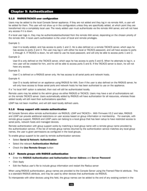 Page 152152
Chapter 9: Authentication
9.1.5 RADIUS/TACACS user configuration 
Users may be added to the local Console Server appliance. If they are no\
t added and they log in via remote AAA, a user will 
be added for them. This user will not show up in the configurators unl\
ess they are specifically added, at which point they are 
transformed into a completely local user. The newly added user must authenticate via the remote AAA server, and will not have 
any access if it is down.
If a local user logs in, they...