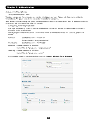 Page 153153
Chapter 9: Authentication
attribute, in the following format:
:group_name=testgroup1,users:
The above example sets the remote user as a member of testgroup1 and use\
rs if groups with those names exist on the 
Console Server. Any groups which do not exist on the Console Server are ignored.
When setting the Framed-Filter-Id, the system may also remove the leading colon for an empty field. \
 To work around this, add 
some dummy text to the start of the string.  For example:...