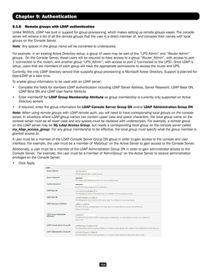 Page 154154
Chapter 9: Authentication
9.1.8 Remote groups with LDAP authentication
Unlike RADIUS, LDAP has built in support for group provisioning, which m\
akes setting up remote groups easier. The console 
server will retrieve a list of all the remote groups that the user is a \
direct member of, and compare their names with local 
groups on the Console Server. 
Note: Any spaces in the group name will be converted to underscores.
For example, in an existing Active Directory setup, a group of users may \
be...