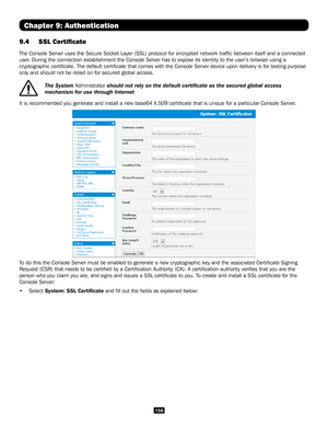 Page 158158
Chapter 9: Authentication
9.4 SSL Certificate 
The Console Server uses the Secure Socket Layer (SSL) protocol for encrypted network traffic between itself and a conne\
cted 
user. During the connection establishment the Console Server has to expose i\
ts identity to the user’s browser using a 
cryptographic certificate. The default certificate that comes with t\
he Console Server device upon delivery is for testing purpose 
only and should not be relied on for secured global access.
 
The System...