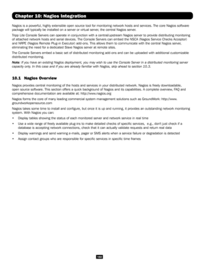 Page 160160
Chapter 10: Nagios Integration
Nagios is a powerful, highly extensible open source tool for monitoring \
network hosts and services. The core Nagios software 
package will typically be installed on a server or virtual server, the central Nagios server.
Tripp Lite Console Servers can operate in conjunction with a central/upst\
ream Nagios server to provide distributing monitoring 
of attached network hosts and serial devices. The Console Servers can em\
bed the NSCA (Nagios Service Checks Acceptor)...