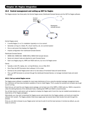 Page 161161
Chapter 10: Nagios Integration
10.2 Central management and setting up SDT for Nagios 
The Nagios solution has three parts: the Central Nagios server, Distributed Console Servers and the SDT for Nagios software.
 
Central Nagios server
• A vanilla Nagios 2.x or 3.x installation (typically on a Linux server)\
• Generally running on a blade, PC, virtual machine, etc. at a central loc\
ation
• Runs a web server that displays the Nagios GUI
• Imports configuration from distributed Console Servers...