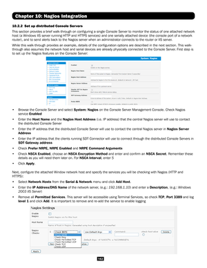 Page 162162
Chapter 10: Nagios Integration
10.2.2 Set up distributed Console Servers 
This section provides a brief walk-through on configuring a single Con\
sole Server to monitor the status of one attached network 
host (a Windows IIS server running HTTP and HTTPS services) and one serially attached device (the console port of a \
network 
router), and to send alerts back to the Nagios server when an administr\
ator connects to the router or IIS server. 
While this walk-through provides an example, details of...