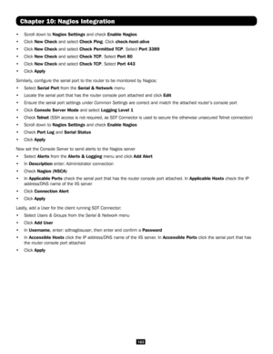 Page 163163
Chapter 10: Nagios Integration
• Scroll down to Nagios Settings and check Enable Nagios
• Click New Check and select Check Ping. Click check-host-alive 
• Click New Check and select Check Permitted TCP. Select Port 3389
• Click New Check and select Check TCP. Select Port 80
• Click New Check and select Check TCP. Select Port 443
• Click Apply
Similarly, configure the serial port to the router to be monitored by Nagios:
• Select Serial Port from the Serial & Network menu
• Locate the serial port that...