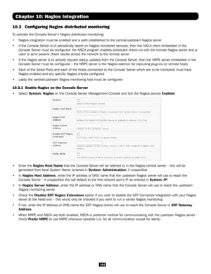 Page 164164
Chapter 10: Nagios Integration
10.3 Configuring Nagios distributed monitoring
To activate the Console Server’s Nagios distributed monitoring:
• Nagios integration must be enabled and a path established to the central\
/upstream Nagios server
• If the Console Server is to periodically report on Nagios-monitored serv\
ices, then the NSCA client embedded in the 
Console Server must be configured: the NSCA program enables scheduled \
check-ins with the remote Nagios server and is 
used to send passive...