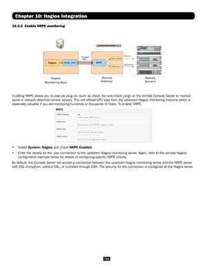 Page 165165
Chapter 10: Nagios Integration
10.3.2  Enable NRPE monitoring 
 
Enabling NRPE allows you to execute plug-ins (such as check_tcp and check_ping) on the remote Console Server to monitor 
serial or network attached remote servers. This will offload CPU load \
from the upstream Nagios monitoring machine which is 
especially valuable if you are monitoring hundreds or thousands of hosts\
. To enable NRPE:
• Select System: Nagios and check NRPE Enabled
• Enter the details for the user connection to the...