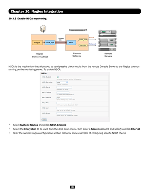 Page 166166
Chapter 10: Nagios Integration
10.3.3  Enable NSCA monitoring 
NSCA is the mechanism that allows you to send passive check results from\
 the remote Console Server to the Nagios daemon 
running on the monitoring server. To enable NSCA:
• Select System: Nagios and check NSCA Enabled
• Select the Encryption to be used from the drop-down menu, then enter a Secret password and specify a check Interval
• Refer the sample Nagios configuration section below for some examples \
of configuring specific NSCA...