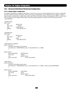 Page 169169
Chapter 10: Nagios Integration
10.4 Advanced Distributed Monitoring Configuration
10.4.1  Sample Nagios configuration 
An example configuration for Nagios is listed below. It shows how to set up a remote Console Server to monitor a single hos\
t, 
with both network and serial connections. Each check has two configura\
tions, one for NRPE and one for NSCA. In practice, 
these would be combined into a single check which uses NSCA as a primary\
 method and falling back to NRPE if a check were 
late. For...