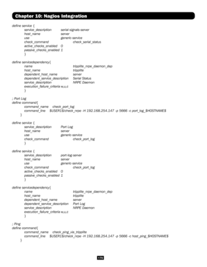 Page 170170
Chapter 10: Nagios Integration
define service {
 service_description serial-signals-server
 host_name  server
 use   generic-service
 check_command  check_serial_status
 active_checks_enabled 0
 passive_checks_enabled 1
 }
define servicedependency{
 name    tripplite_nrpe_daemon_dep
 host_name   tripplite
 dependent_host_name  server
 dependent_service_description  Serial Status
 service_description  NRPE Daemon
 execution_failure_criteria w,u,c
 }
; Port Log
define command{
 command_name...