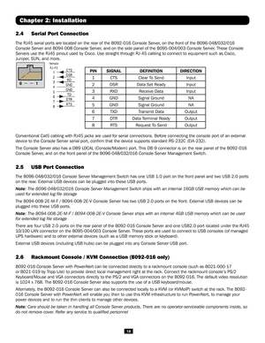 Page 1818
2.4 Serial Port Connection 
The RJ45 serial ports are located on the rear of the B092-016 Console Se\
rver, on the front of the B096-048/032/016 
Console Server and B094-008 Console Server, and on the side panel of the B095-004/003 Console Server. These Console 
Servers use the RJ45 pinout used by Cisco. Use straight through RJ-45 ca\
bling to connect to equipment such as Cisco, 
Juniper, SUN, and more. 
 
PINSIGNALDEFINITIONDIRECTION
1CTSClear To SendInput
2DSRData Set ReadyInput
3RXDReceive...