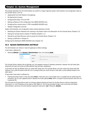 Page 173173
Chapter 11: System Management
This chapter describes how the Administrator can perform a range of gene\
ral system administration and configuration tasks on 
the Console Server, such as:
• Applying Soft and Hard Resets to the gateway 
• Re-flashing the firmware 
• Configuring the Date, Time and NTP
• Setting up Backup of the configuration files (B095-004/003 only)
• Configuring the console server in FIPS mode(B095-004/003 only)
• Delayed configuration commits
System administration and configuration...