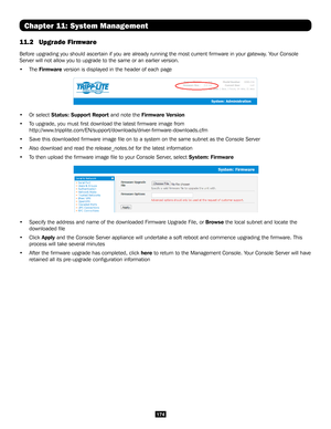 Page 174174
Chapter 11: System Management
11.2 Upgrade Firmware 
Before upgrading you should ascertain if you are already running the mos\
t current firmware in your gateway. Your Console 
Server will not allow you to upgrade to the same or an earlier version. \
• The Firmware version is displayed in the header of each page 
• Or select Status: Support Report and note the Firmware Version 
• To upgrade, you must first download the latest firmware image from...