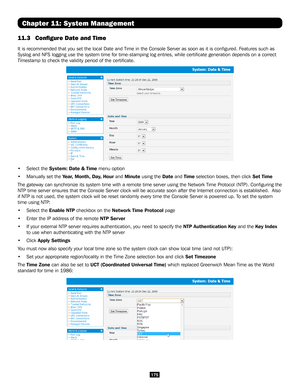 Page 175175
Chapter 11: System Management
11.3 Configure Date and Time 
It is recommended that you set the local Date and Time in the Console Se\
rver as soon as it is configured. Features such as 
Syslog and NFS logging use the system time for time-stamping log entries\
, while certificate generation depends on a correct 
Timestamp to check the validity period of the certificate. 
• Select the System: Date & Time menu option
• Manually set the Year, Month, Day, Hour and Minute using the Date and Time selection...