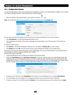 Page 176176
Chapter 11: System Management
11.4 Configuration Backup 
It is recommended that you back up the Console Server configuration wh\
enever you make significant changes (such as adding 
new Users or Managed Devices) or before performing a firmware upgrade\
. 
• Select the System: Configuration Backup menu option or click the  icon
Note: The configuration files can also be backed up from the command lin\
e (refer Chapter 14)
You can save the backup file remotely on your PC and you can restore co\...