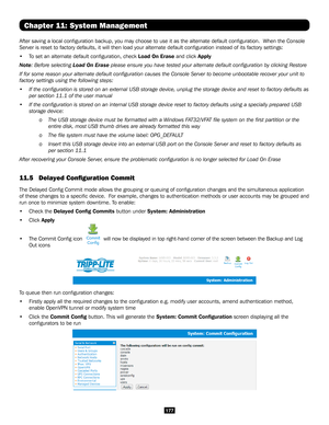 Page 177177
Chapter 11: System Management
After saving a local configuration backup, you may choose to use it as\
 the alternate default configuration.  When the Console 
Server is reset to factory defaults, it will then load your alternate de\
fault configuration instead of its factory settings:
• To set an alternate default configuration, check Load On Erase and click Apply
Note: Before selecting Load On Erase please ensure you have tested your alternate default configuration by\
 clicking Restore
If for some...