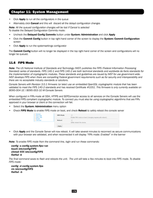 Page 178178
Chapter 11: System Management
• Click Apply to run all the configurators in the queue 
• Alternately click Cancel and this will  discard all the delayd configuration changes
Note: All the queued configuration changes will be lost if Cancel is selec\
ted 
To disable the Delayed Configuration Commits mode:
• Uncheck the Delayed Config Commits button under System: Administration and click Apply
• Click the Commit Config button in top right-hand corner of the screen to display the System: Commit...