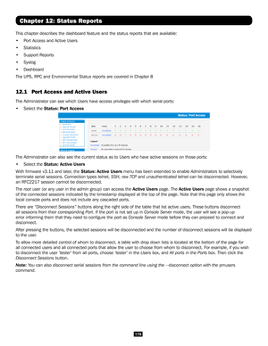 Page 179179
Chapter 12: Status Reports
This chapter describes the dashboard feature and the status reports that\
 are available: 
• Port Access and Active Users 
• Statistics
• Support Reports
• Syslog 
• Dashboard
The UPS, RPC and Environmental Status reports are covered in Chapter 8
12.1  Port Access and Active Users 
The Administrator can see which Users have access privileges with which \
serial ports: 
• Select the Status: Port Access 
The Administrator can also see the current status as to Users who have...