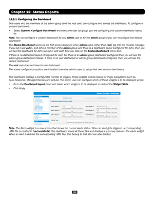 Page 182182
Chapter 12: Status Reports
12.5.1  Configuring the Dashboard
Only users who are members of the admin group (and the root user) can \
configure and access the dashboard. To configure a 
custom dashboard:
• Select System: Configure Dashboard and select the user (or group) you are configuring this custom dashb\
oard layout 
for 
Note: You can configure a custom dashboard for any admin user or for the admin group or you can reconfigure the default 
dashboard
The Status:Dashboard screen is the first...