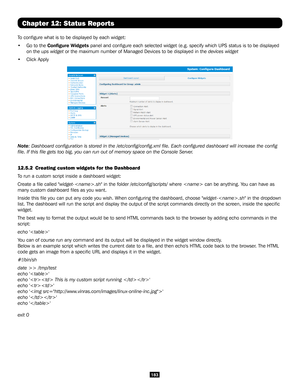 Page 183183
Chapter 12: Status Reports
To configure what is to be displayed by each widget: 
• Go to the Configure Widgets panel and configure each selected widget (e.g. specify which UPS sta\
tus is to be displayed 
on the ups widget or the maximum number of Managed Devices to be displayed in the devices widget  
• Click Apply
Note: Dashboard configuration is stored in the /etc/config/config.xml \
file. Each configured dashboard will increase the config 
file. If this file gets too big, you can run out of...