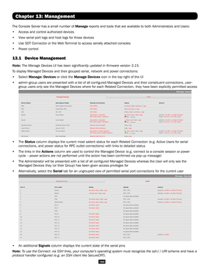 Page 184184
Chapter 13: Management
The Console Server has a small number of Manage reports and tools that are available to both Administrators and Users: \
• Access and control authorized devices 
• View serial port logs and host logs for those devices
• Use SDT Connector or the Web Terminal to access serially attached consoles
• Power control
13.1  Device Management  
Note: The Manage Devices UI has been significantly updated in firmware ve\
rsion 3.15.
To display Managed Devices and their grouped serial,...