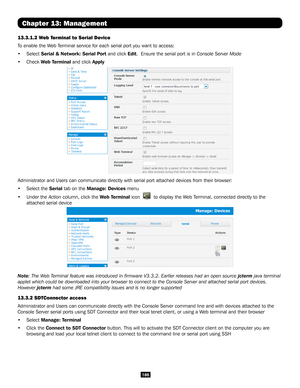 Page 186186
Chapter 13: Management
13.3.1.2 Web Terminal to Serial Device
To enable the Web Terminal service for each serial port you want to access:
• Select Serial & Network: Serial Port and click Edit.  Ensure the serial port is in Console Server Mode
• Check Web Terminal and click Apply
Administrator and Users can communicate directly with serial port attach\
ed devices from their browser:
• Select the Serial tab on the Manage: Devices menu 
• Under the Action column, click the Web Terminal icon  to display...