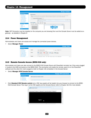 Page 187187
Chapter 13: Management
Note: SDT Connector must be installed on the computer you are browsing from \
and the Console Server must be added as a 
gateway - as detailed in Chapter 6
13.4 Power Management  
Administrators and Users can access and manage the connected power devic\
es.
• Select Manage: Power
 
13.5  Remote Console Access (B092-016 only)
Administrator and Users can also connect to the B092-016 Console Server \
with PowerAlert remotely (as if they were plugged 
in locally to the KVM...