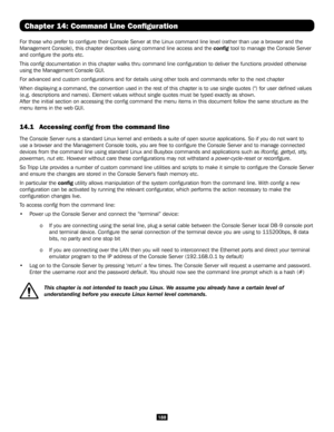 Page 188188
Chapter 14: Command Line Configuration
For those who prefer to configure their Console Server at the Linux com\
mand line level (rather than use a browser and the 
Management Console), this chapter describes using command line access a\
nd the config tool to manage the Console Server 
and configure the ports etc.
This config documentation in this chapter walks thru command line configuration t\
o deliver the functions provided otherwise 
using the Management Console GUI. 
For advanced and custom...