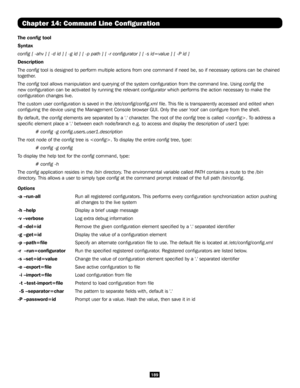 Page 189189
Chapter 14: Command Line Configuration
The config tool
Syntax
config [ -ahv ] [ -d id ] [ -g id ] [ -p path ] [ -r configurator ] \
[ -s id=value ] [ -P id ]
Description      
The config tool is designed to perform multiple actions from one command if need b\
e, so if necessary options can be chained 
together.
The config tool allows manipulation and querying of the system configuration fro\
m the command line. Using config the 
new configuration can be activated by running the relevant configurator...