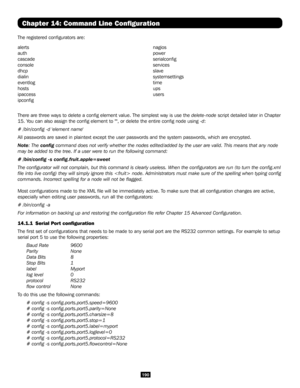 Page 190190
Chapter 14: Command Line Configuration
The registered configurators are:
alerts
auth
cascade
console
dhcp
dialin
eventlog
hosts
ipaccess
ipconfig
nagios
power
serialconfig
services
slave
systemsettings
time
ups
users
There are three ways to delete a config element value. The simplest wa\
y is use the delete-node script detailed later in Chapter 
15. You can also assign the config element to "", or delete the entire confi\
g node using -d:
# /bin/config -d 'element name'
All passwords...