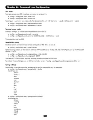 Page 192192
Chapter 14: Command Line Configuration
SDT mode
To enable access over SSH to a host connected to serial port 5:
# config -s config.ports.port5.mode=sdt
# config -s config.ports.port5.sdt.ssh=on
To configure a username and password when accessing this port with User\
name = user1 and Password = secret:
# config -s config.ports.port#.sdt.username=user1
# config -s config.ports.port#.sdt.password=secret
Terminal server mode
Enable a TTY login for a local terminal attached to serial port 5:
# config -s...