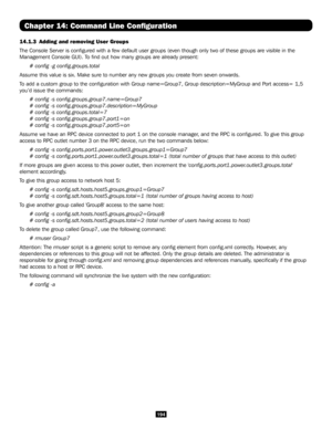 Page 194194
Chapter 14: Command Line Configuration
14.1.3 Adding and removing User Groups
The Console Server is configured with a few default user groups (even\
 though only two of these groups are visible in the 
Management Console GUI). To find out how many groups are already present:
# config -g config.groups.total
Assume this value is six. Make sure to number any new groups you create \
from seven onwards.
To add a custom group to the configuration with Group name=Group7, Grou\
p description=MyGroup and Port...