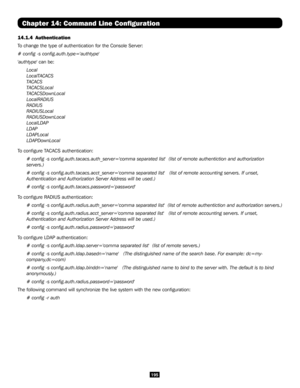 Page 195195
Chapter 14: Command Line Configuration
14.1.4 Authentication
To change the type of authentication for the Console Server:
# config -s config.auth.type='authtype'
'authtype' can be:
Local
LocalTACACS
TACACS
TACACSLocal
TACACSDownLocal
LocalRADIUS
RADIUS
RADIUSLocal
RADIUSDownLocal
LocalLDAP
LDAP
LDAPLocal
LDAPDownLocal     
To configure TACACS authentication:
# config -s config.auth.tacacs.auth_server='comma separated list'  (\
list of remote authentiction and authorization...