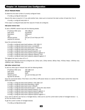 Page 196196
Chapter 14: Command Line Configuration
14.1.5 Network Hosts
To determine the total number of currently configured hosts:
# config -g config.sdt.hosts.total
Assume this value is equal to 3. If you add another host, make sure to i\
ncrement the total number of hosts from 3 to 4:
# config -s config.sdt.hosts.total=4
If the output is config.sdt.hosts.total then assume 0 hosts are configured.
Add power device host
To add a UPS/RPC network host with the following details:
IP address/ DNS name  192.168.2.5...