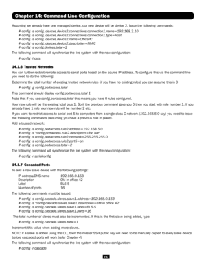 Page 197197
Chapter 14: Command Line Configuration
Assuming we already have one managed device, our new device will be devi\
ce 2. Issue the following commands:
# config -s config. devices.device2.connections.connection1.name=192\
.168.3.10
# config -s config. devices.device2.connections.connection1.type=Hos\
t
# config -s config. devices.device2.name=OfficePC
# config -s config. devices.device2.description=MyPC
# config -s config.devices.total=2
The following command will synchronize the live system with the...