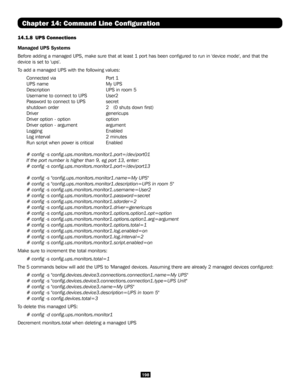 Page 198198
Chapter 14: Command Line Configuration
14.1.8 UPS Connections
Managed UPS Systems
Before adding a managed UPS, make sure that at least 1 port has been con\
figured to run in 'device mode', and that the 
device is set to 'ups'.
To add a managed UPS with the following values:
Connected via      Port 1
UPS name    My UPS
Description       UPS in room 5
Username to connect to UPS  User2
Password to connect to UPS   secret
shutdown order     2   (0 shuts down first)
Driver    genericups...