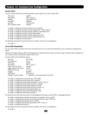 Page 199199
Chapter 14: Command Line Configuration
Remote UPSes
To add a remote UPS with the following details (assuming this is our fi\
rst remote UPS):
UPS name   oldUPS
Description     UPS in room 2
Address   192.168.50.50
Log status   Disabled
Log rate     240 seconds
Run shutdown script  Enabled
# config -s config.ups.remotes.remote1.name=oldUPS 
# config -s "config.ups.remotes.remote1.description=UPS in room 2"
# config -s config.ups.remotes.remote1.address=192.168.50.50
# config -d...