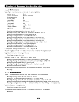 Page 200200
Chapter 14: Command Line Configuration
14.1.10  Environmental
To configure an environmental monitor with the following details:
Monitor name   Envi4
Monitor Description   Monitor in room 5
Temperature offset   2
Humidity offset   5
Enable alarm 1 ?   yes
Alarm 1 label   door alarm
Enable alarm 2 ?   yes
Alarm 2 label   window alarm 
Logging enabled ?   yes
Log interval     120 seconds
# config -s config.ports.port3.enviro.name=Envi4
# config -s "config.ports.port3.enviro.description=Monitor in...