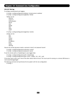 Page 201201
Chapter 14: Command Line Configuration
14.1.12  Port log 
To configure serial/network port logging:
# config -s config.eventlog.server.address='remote server ip address'
# config -s config.eventlog.server.logfacility='facility'
'facility' can be:
 Daemon
 Local 0-7
 Authentication
 Kernel
 User
 Syslog
 Mail
 News
 UUCP
# config -s config.eventlog.server.logpriority='priority'
'priority' can be:
 Info
 Alert
 Critical
 Debug
 Emergency
 Error
 Notice
 Warning...