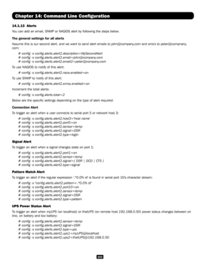 Page 202202
Chapter 14: Command Line Configuration
14.1.13  Alerts
You can add an email, SNMP or NAGIOS alert by following the steps below.
The general settings for all alerts
Assume this is our second alert, and we want to send alert emails to joh\
n@company.com and sms's to peter@compnany.
com:
# config -s config.alerts.alert2.description=MySecondAlert
# config -s config.alerts.alert2.email=john@company.com 
# config -s config.alerts.alert2.email2=peter@company.com
To use NAGIOS to notify of this alert:
#...