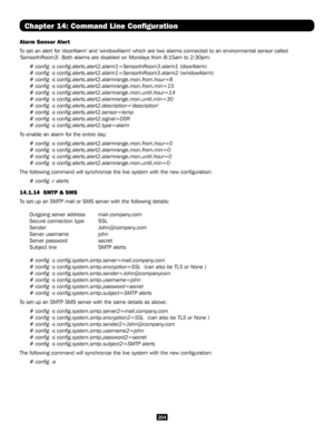 Page 204204
Chapter 14: Command Line Configuration
Alarm Sensor Alert
To set an alert for 'doorAlarm' and 'windowAlarm' which are two alarms co\
nnected to an environmental sensor called 
'SensorInRoom3'. Both alarms are disabled on Mondays from 8:15am to 2:30\
pm:
# config -s config.alerts.alert2.alarm1=SensorInRoom3.alarm1 (doorA\
larm)
# config -s config.alerts.alert2.alarm1=SensorInRoom3.alarm2 (windo\
wAlarm)
# config -s config.alerts.alert2.alarmrange.mon.from.hour=8
# config -s...