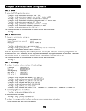 Page 205205
Chapter 14: Command Line Configuration
14.1.15  SNMP
To set-up the SNMP agent on the device:
# config -s config.system.snmp.protocol=[ UDP | TCP ]
# config -s config.system.snmp.trapport='port number'   (default is\
 162)
# config -s config.system.snmp.address='NMS IP network address'
# config -s config.system.snmp.commnity='community name'  (v1 and v\
2c only)
# config -s config.system.snmp.engineid='ID'   (v3 only)
# config -s...