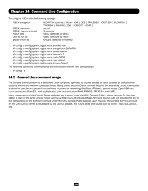 Page 209209
Chapter 14: Command Line Configuration
To configure NSCA with the following settings:
NSCA encryption   BLOWFISH (can be: [ None | XOR | DES | TRPLEDES | CAST-256 | BLOWFISH | 
       TWOFISH | RIJNDAEL-256 | SERPENT | GOST ]
NSCA password   secret
NSCA check-in interval 5 minutes
NSCA port     5650 (defaults to 5667)
user to run as   User1 (defaults to nsca)
group to run as   Group1 (defaults to nobody)
# config -s config.system.nagios.nsca.enabled=on
# config -s...