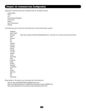 Page 210210
Chapter 14: Command Line Configuration
Supported commands that have config files that can be altered includ\
e:  
portmanager
inetd
init
ssh/sshd/scp/sshkeygen
ucd-snmpd     
samba
fnord (web server)
sslwrap
Commands you can run from the command line on the Console Server include\
::
 loopback
 bash (shell)
 busybox  http://www.busybox.net/downloads/BusyBox.html  (has lots of unix shell commands a\
nd tools)
 chat
 dhcpcd
 ftp
 hd
 hwclock
 iproute
 iptables
 netcat
 ifconfig
 mii-tool
 netstat...