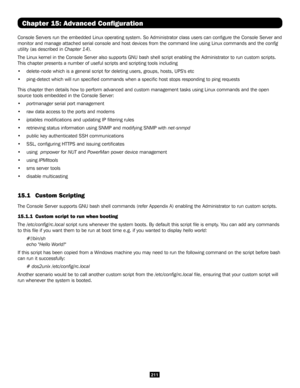 Page 211211
Chapter 15: Advanced Configuration
Console Servers run the embedded Linux operating system. So Administrato\
r class users can configure the Console Server and 
monitor and manage attached serial console and host devices from the com\
mand line using Linux commands and the config 
utility (as described in Chapter 14). 
The Linux kernel in the Console Server also supports GNU bash shell scri\
pt enabling the Administrator to run custom scripts. 
This chapter presents a number of useful scripts and...