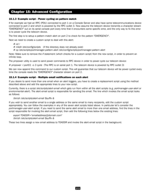 Page 213213
Chapter 15: Advanced Configuration
15.1.3  Example script - Power cycling on pattern match
If for example we had an RPC (PDU) connected to port 1 on a Console Se\
rver and also have some telecommunications device 
connected to port 2 and which is powered by the RPC outlet 3. Now assume\
 the telecom device transmits a character stream 
"EMERGENCY" out on its serial console port every time that it encounters\
 some specific error, and the only way to fix this error 
is to power cycle the...