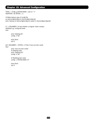 Page 215215
Chapter 15: Advanced Configuration
TOTAL=`config -g $TOTALNODE | sed 's/.* //'`
NEWTOTAL=$[ $TOTAL -1 ]
# Make backup copy of config file
cp /etc/config/config.xml /etc/config/config.bak
echo "backup of /etc/config/config.xml saved in /etc/config/confi\
g.bak"
if [ -z $NUMBER ] # test whether a singular node is being \
#deleted e.g. config.sdt.hosts
then
 
 echo "deleting $1"
 config -d "$1" 
 
 echo Done
 exit 0
elif [ $NUMBER = $TOTAL ] # Test if only one item...