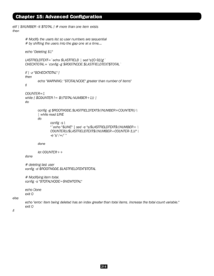 Page 216216
Chapter 15: Advanced Configuration
elif [ $NUMBER -lt $TOTAL ] # more than one item exists
then
 # Modify the users list so user numbers are sequential
 # by shifting the users into the gap one at a time...
 echo "Deleting $1"
 LASTFIELDTEXT=`echo $LASTFIELD | sed 's/[0-9]//g'`
 CHECKTOTAL=`config -g $ROOTNODE.$LASTFIELDTEXT$TOTAL`
 if [ -z "$CHECKTOTAL" ]
 then
    echo "WARNING: "$TOTALNODE" greater than number of items"
 fi
 COUNTER=1
 while [ $COUNTER !=...